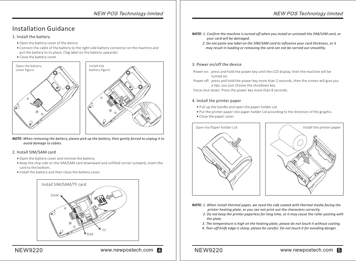 SIMSAMTFwww.newpostech.comNEW9220www.newpostech.comNEW9220NEW POS Technology limitedInstallation Guidance1. Install the battery Open the battery cover of the device. Connect the cable of the battery to the right side battery connector on the machine and put the battery to its place. (Tag label on the battery upwards) Close the battery cover.Open the batterycover figureInstall the battery figureNOTE: When removing the battery, please pick up the battery, then gently forced to unplug it to              avoid damage to cables.2. Install SIM/SAM card Open the battery cover and remove the battery. Keep the chip side on the SIM/SAM card downward and unfilled corner outward, insert the card to the bottom. Install the battery and then close the battery cover.Install SIM/SAM/TF cardNOTE: 1. Confirm the machine is turned off when you install or uninstall the SIM/UIM card, or                  your card will be damaged.            2. Do not paste any label on the SIM/SAM card to influence your card thickness, or it              may result in loading or removing the card can not be carried out smoothly.3. Power on/off the devicePower on: press and hold the power key until the LCD display, then the machine will be turned on.Power off: press and hold the power key more than 2 seconds, then the screen will give you a tips, you just choose the shutdown key.Force shut down: Press the power key more than 8 seconds.4. Install the printer paper Pull up the handle and open the paper holder Lid. Put the printer paper into paper holder Lid according to the direction of the graphic. Close the paper cover.NEW POS Technology limitedOpen the    Paper holder Lid Install the printer paper NOTE: 1. When install thermal paper, we need the side coated with thermal media facing the                  printer heating plate, or you can not print out the characters correctly.            2. Do not keep the printer paperless for long time, or it may cause the roller pasting with                 the plate.            3. The temperature is high on the heating plate, please do not touch it without cooling.           4. Tear-off knife edge is sharp, please be careful. Do not touch it for avoiding danger.