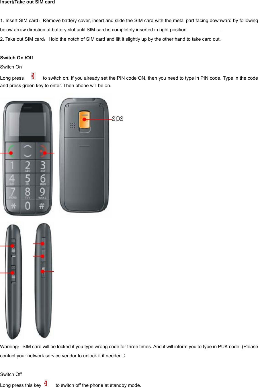  Insert/Take out SIM card  1. Insert SIM card：Remove battery cover, insert and slide the SIM card with the metal part facing downward by following below arrow direction at battery slot until SIM card is completely inserted in right position.                            . 2. Take out SIM card：Hold the notch of SIM card and lift it slightly up by the other hand to take card out.  Switch On /Off Switch On Long press          to switch on. If you already set the PIN code ON, then you need to type in PIN code. Type in the code and press green key to enter. Then phone will be on.           Warning：SIM card will be locked if you type wrong code for three times. And it will inform you to type in PUK code. (Please contact your network service vendor to unlock it if needed.）  Switch Off Long press this key        to switch off the phone at standby mode.  