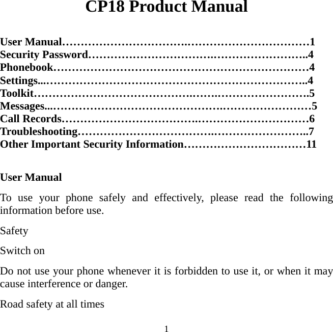   1CP18 Product Manual  User Manual…………………………….……………………………1 Security Password…………………………….……………………..4 Phonebook……………………………………………………………4 Settings...……………………………………………………………..4 Toolkit…………………………………….…….…………………….5  Messages...……………………………………….……………………5 Call Records……………………………….…………………………6 Troubleshooting……………………………….……………………..7 Other Important Security Information……………………………11  User Manual   To use your phone safely and effectively, please read the following information before use.   Safety  Switch on Do not use your phone whenever it is forbidden to use it, or when it may cause interference or danger.   Road safety at all times 