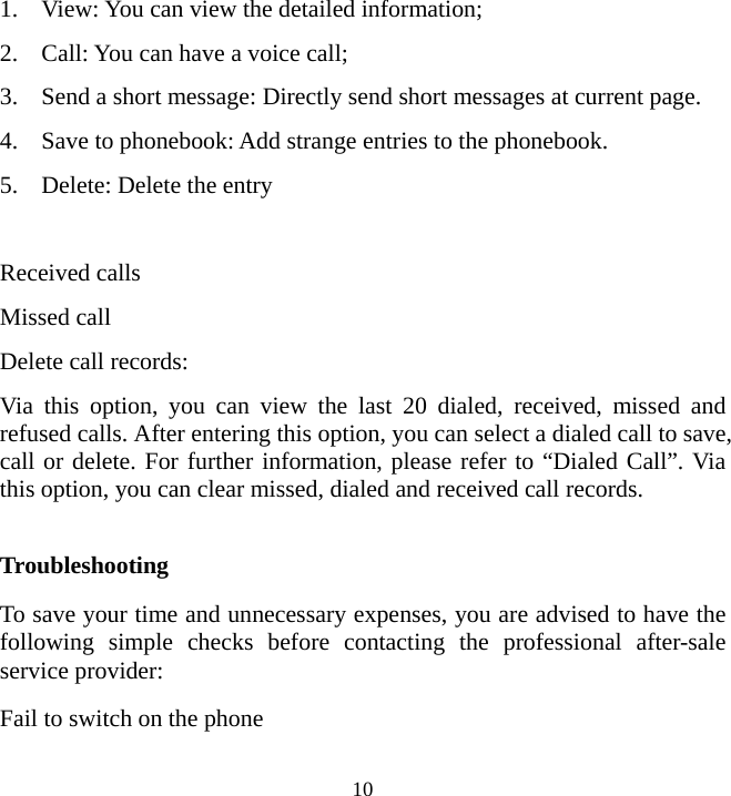   101. View: You can view the detailed information; 2. Call: You can have a voice call; 3. Send a short message: Directly send short messages at current page. 4. Save to phonebook: Add strange entries to the phonebook. 5. Delete: Delete the entry  Received calls Missed call Delete call records:   Via this option, you can view the last 20 dialed, received, missed and refused calls. After entering this option, you can select a dialed call to save, call or delete. For further information, please refer to “Dialed Call”. Via this option, you can clear missed, dialed and received call records.    Troubleshooting To save your time and unnecessary expenses, you are advised to have the following simple checks before contacting the professional after-sale service provider: Fail to switch on the phone 