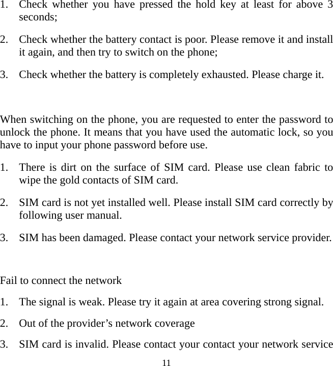   111. Check whether you have pressed the hold key at least for above 3 seconds; 2. Check whether the battery contact is poor. Please remove it and install it again, and then try to switch on the phone; 3. Check whether the battery is completely exhausted. Please charge it.  When switching on the phone, you are requested to enter the password to unlock the phone. It means that you have used the automatic lock, so you have to input your phone password before use. 1. There is dirt on the surface of SIM card. Please use clean fabric to wipe the gold contacts of SIM card. 2. SIM card is not yet installed well. Please install SIM card correctly by following user manual. 3. SIM has been damaged. Please contact your network service provider.  Fail to connect the network 1. The signal is weak. Please try it again at area covering strong signal. 2. Out of the provider’s network coverage 3. SIM card is invalid. Please contact your contact your network service 