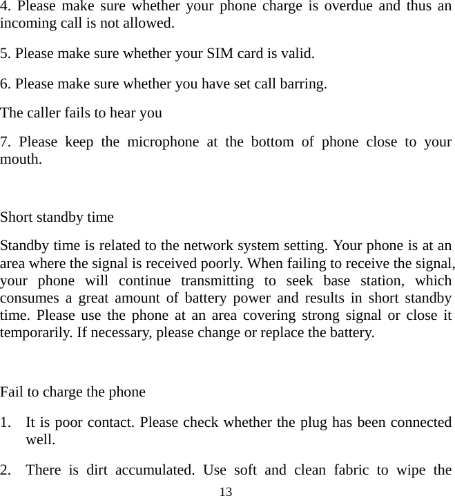   134. Please make sure whether your phone charge is overdue and thus an incoming call is not allowed. 5. Please make sure whether your SIM card is valid. 6. Please make sure whether you have set call barring. The caller fails to hear you 7. Please keep the microphone at the bottom of phone close to your mouth.  Short standby time Standby time is related to the network system setting. Your phone is at an area where the signal is received poorly. When failing to receive the signal, your phone will continue transmitting to seek base station, which consumes a great amount of battery power and results in short standby time. Please use the phone at an area covering strong signal or close it temporarily. If necessary, please change or replace the battery.  Fail to charge the phone 1. It is poor contact. Please check whether the plug has been connected well. 2. There is dirt accumulated. Use soft and clean fabric to wipe the 