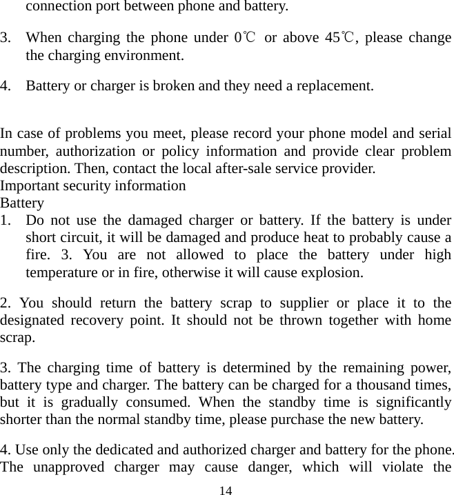   14connection port between phone and battery. 3. When charging the phone under 0℃ or above 45℃, please change the charging environment. 4. Battery or charger is broken and they need a replacement.  In case of problems you meet, please record your phone model and serial number, authorization or policy information and provide clear problem description. Then, contact the local after-sale service provider. Important security information Battery  1. Do not use the damaged charger or battery. If the battery is under short circuit, it will be damaged and produce heat to probably cause a fire. 3. You are not allowed to place the battery under high temperature or in fire, otherwise it will cause explosion. 2. You should return the battery scrap to supplier or place it to the designated recovery point. It should not be thrown together with home scrap. 3. The charging time of battery is determined by the remaining power, battery type and charger. The battery can be charged for a thousand times, but it is gradually consumed. When the standby time is significantly shorter than the normal standby time, please purchase the new battery. 4. Use only the dedicated and authorized charger and battery for the phone. The unapproved charger may cause danger, which will violate the 