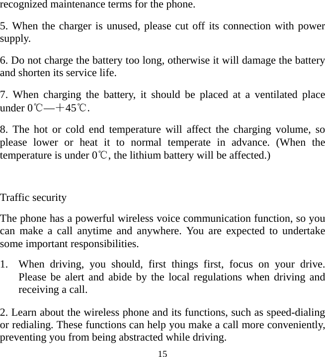   15recognized maintenance terms for the phone. 5. When the charger is unused, please cut off its connection with power supply. 6. Do not charge the battery too long, otherwise it will damage the battery and shorten its service life. 7. When charging the battery, it should be placed at a ventilated place under 0℃—＋45℃. 8. The hot or cold end temperature will affect the charging volume, so please lower or heat it to normal temperate in advance. (When the temperature is under 0℃, the lithium battery will be affected.)  Traffic security The phone has a powerful wireless voice communication function, so you can make a call anytime and anywhere. You are expected to undertake some important responsibilities. 1. When driving, you should, first things first, focus on your drive. Please be alert and abide by the local regulations when driving and receiving a call. 2. Learn about the wireless phone and its functions, such as speed-dialing or redialing. These functions can help you make a call more conveniently, preventing you from being abstracted while driving. 