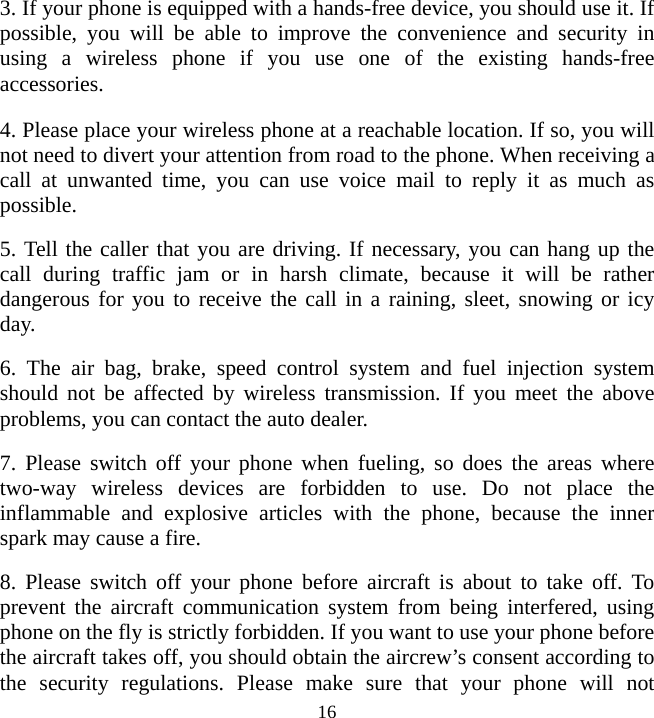   163. If your phone is equipped with a hands-free device, you should use it. If possible, you will be able to improve the convenience and security in using a wireless phone if you use one of the existing hands-free accessories. 4. Please place your wireless phone at a reachable location. If so, you will not need to divert your attention from road to the phone. When receiving a call at unwanted time, you can use voice mail to reply it as much as possible. 5. Tell the caller that you are driving. If necessary, you can hang up the call during traffic jam or in harsh climate, because it will be rather dangerous for you to receive the call in a raining, sleet, snowing or icy day. 6. The air bag, brake, speed control system and fuel injection system should not be affected by wireless transmission. If you meet the above problems, you can contact the auto dealer. 7. Please switch off your phone when fueling, so does the areas where two-way wireless devices are forbidden to use. Do not place the inflammable and explosive articles with the phone, because the inner spark may cause a fire. 8. Please switch off your phone before aircraft is about to take off. To prevent the aircraft communication system from being interfered, using phone on the fly is strictly forbidden. If you want to use your phone before the aircraft takes off, you should obtain the aircrew’s consent according to the security regulations. Please make sure that your phone will not 