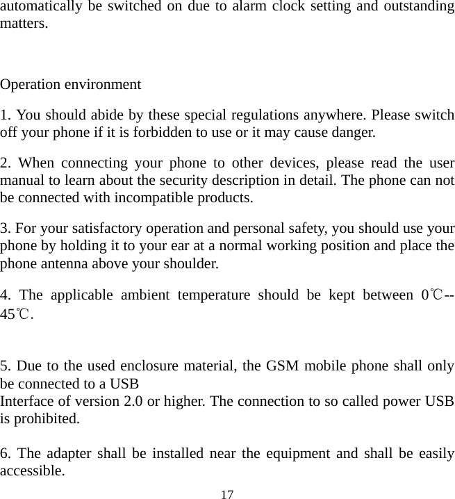   17automatically be switched on due to alarm clock setting and outstanding matters.  Operation environment 1. You should abide by these special regulations anywhere. Please switch off your phone if it is forbidden to use or it may cause danger. 2. When connecting your phone to other devices, please read the user manual to learn about the security description in detail. The phone can not be connected with incompatible products. 3. For your satisfactory operation and personal safety, you should use your phone by holding it to your ear at a normal working position and place the phone antenna above your shoulder. 4. The applicable ambient temperature should be kept between 0℃-- 45℃.   5. Due to the used enclosure material, the GSM mobile phone shall only be connected to a USB Interface of version 2.0 or higher. The connection to so called power USB is prohibited.  6. The adapter shall be installed near the equipment and shall be easily accessible. 