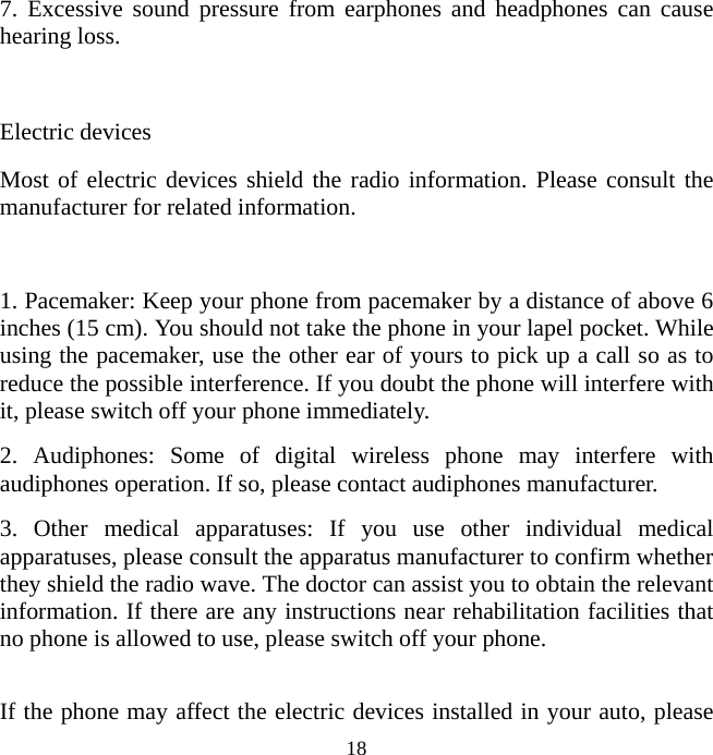   18 7. Excessive sound pressure from earphones and headphones can cause hearing loss.  Electric devices Most of electric devices shield the radio information. Please consult the manufacturer for related information.  1. Pacemaker: Keep your phone from pacemaker by a distance of above 6 inches (15 cm). You should not take the phone in your lapel pocket. While using the pacemaker, use the other ear of yours to pick up a call so as to reduce the possible interference. If you doubt the phone will interfere with it, please switch off your phone immediately. 2. Audiphones: Some of digital wireless phone may interfere with audiphones operation. If so, please contact audiphones manufacturer. 3. Other medical apparatuses: If you use other individual medical apparatuses, please consult the apparatus manufacturer to confirm whether they shield the radio wave. The doctor can assist you to obtain the relevant information. If there are any instructions near rehabilitation facilities that no phone is allowed to use, please switch off your phone.  If the phone may affect the electric devices installed in your auto, please 