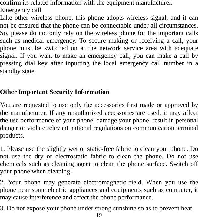   19confirm its related information with the equipment manufacturer. Emergency call Like other wireless phone, this phone adopts wireless signal, and it can not be ensured that the phone can be connectable under all circumstances. So, please do not only rely on the wireless phone for the important calls such as medical emergency. To secure making or receiving a call, your phone must be switched on at the network service area with adequate signal. If you want to make an emergency call, you can make a call by pressing dial key after inputting the local emergency call number in a standby state.  Other Important Security Information You are requested to use only the accessories first made or approved by the manufacturer. If any unauthorized accessories are used, it may affect the use performance of your phone, damage your phone, result in personal danger or violate relevant national regulations on communication terminal products. 1. Please use the slightly wet or static-free fabric to clean your phone. Do not use the dry or electrostatic fabric to clean the phone. Do not use chemicals such as cleaning agent to clean the phone surface. Switch off your phone when cleaning. 2. Your phone may generate electromagnetic field. When you use the phone near some electric appliances and equipments such as computer, it may cause interference and affect the phone performance. 3. Do not expose your phone under strong sunshine so as to prevent heat. 