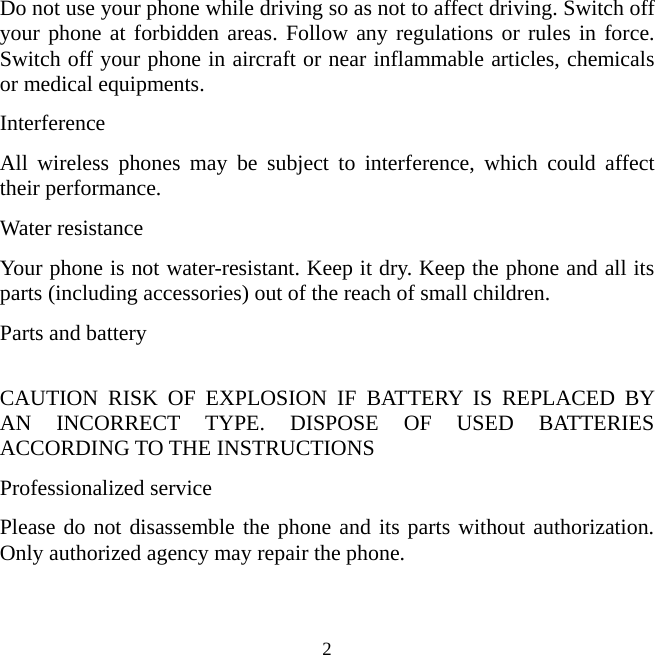   2Do not use your phone while driving so as not to affect driving. Switch off your phone at forbidden areas. Follow any regulations or rules in force. Switch off your phone in aircraft or near inflammable articles, chemicals or medical equipments.   Interference All wireless phones may be subject to interference, which could affect their performance. Water resistance Your phone is not water-resistant. Keep it dry. Keep the phone and all its parts (including accessories) out of the reach of small children.   Parts and battery  CAUTION RISK OF EXPLOSION IF BATTERY IS REPLACED BY AN INCORRECT TYPE. DISPOSE OF USED BATTERIES ACCORDING TO THE INSTRUCTIONS Professionalized service Please do not disassemble the phone and its parts without authorization. Only authorized agency may repair the phone.    