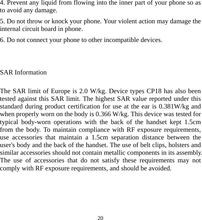   204. Prevent any liquid from flowing into the inner part of your phone so as to avoid any damage. 5. Do not throw or knock your phone. Your violent action may damage the internal circuit board in phone. 6. Do not connect your phone to other incompatible devices.   SAR Information  The SAR limit of Europe is 2.0 W/kg. Device types CP18 has also been tested against this SAR limit. The highest SAR value reported under this standard during product certification for use at the ear is 0.381W/kg and when properly worn on the body is 0.366 W/kg. This device was tested for typical body-worn operations with the back of the handset kept 1.5cm from the body. To maintain compliance with RF exposure requirements, use accessories that maintain a 1.5cm separation distance between the user&apos;s body and the back of the handset. The use of belt clips, holsters and similar accessories should not contain metallic components in its assembly. The use of accessories that do not satisfy these requirements may not comply with RF exposure requirements, and should be avoided.    