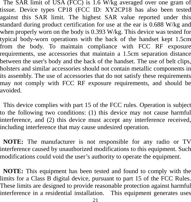   21 The SAR limit of USA (FCC) is 1.6 W/kg averaged over one gram of tissue. Device types CP18 (FCC ID: XY2CP18 has also been tested against this SAR limit. The highest SAR value reported under this standard during product certification for use at the ear is 0.688 W/kg and when properly worn on the body is 0.393 W/kg. This device was tested for typical body-worn operations with the back of the handset kept 1.5cm from the body. To maintain compliance with FCC RF exposure requirements, use accessories that maintain a 1.5cm separation distance between the user&apos;s body and the back of the handset. The use of belt clips, holsters and similar accessories should not contain metallic components in its assembly. The use of accessories that do not satisfy these requirements may not comply with FCC RF exposure requirements, and should be avoided.  This device complies with part 15 of the FCC rules. Operation is subject to the following two conditions: (1) this device may not cause harmful interference, and (2) this device must accept any interference received, including interference that may cause undesired operation.  NOTE: The manufacturer is not responsible for any radio or TV interference caused by unauthorized modifications to this equipment. Such modifications could void the user’s authority to operate the equipment.  NOTE: This equipment has been tested and found to comply with the limits for a Class B digital device, pursuant to part 15 of the FCC Rules.   These limits are designed to provide reasonable protection against harmful interference in a residential installation.  This equipment generates uses 