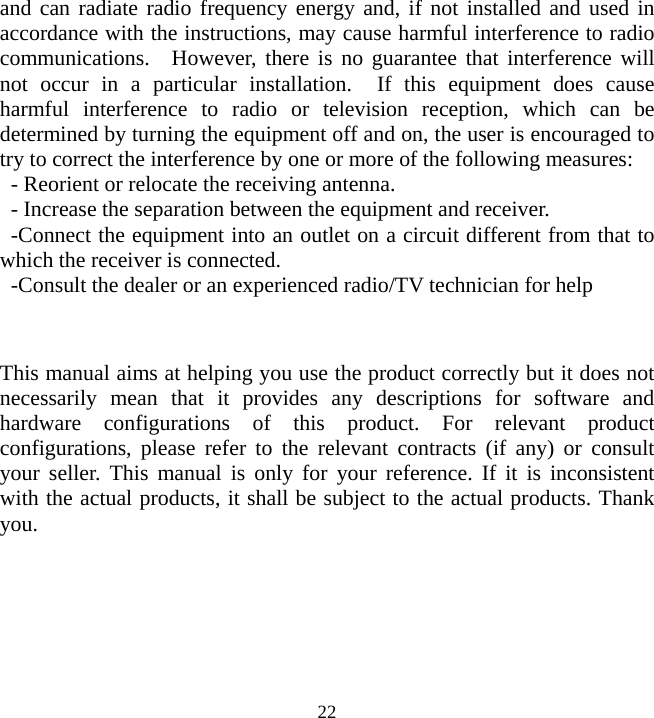  22and can radiate radio frequency energy and, if not installed and used in accordance with the instructions, may cause harmful interference to radio communications.  However, there is no guarantee that interference will not occur in a particular installation.  If this equipment does cause harmful interference to radio or television reception, which can be determined by turning the equipment off and on, the user is encouraged to try to correct the interference by one or more of the following measures: - Reorient or relocate the receiving antenna. - Increase the separation between the equipment and receiver. -Connect the equipment into an outlet on a circuit different from that to which the receiver is connected. -Consult the dealer or an experienced radio/TV technician for help  This manual aims at helping you use the product correctly but it does not necessarily mean that it provides any descriptions for software and hardware configurations of this product. For relevant product configurations, please refer to the relevant contracts (if any) or consult your seller. This manual is only for your reference. If it is inconsistent with the actual products, it shall be subject to the actual products. Thank you.  