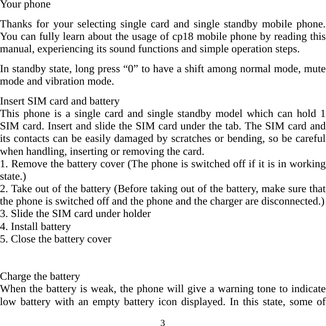   3Your phone Thanks for your selecting single card and single standby mobile phone. You can fully learn about the usage of cp18 mobile phone by reading this manual, experiencing its sound functions and simple operation steps. In standby state, long press “0” to have a shift among normal mode, mute mode and vibration mode. Insert SIM card and battery This phone is a single card and single standby model which can hold 1 SIM card. Insert and slide the SIM card under the tab. The SIM card and its contacts can be easily damaged by scratches or bending, so be careful when handling, inserting or removing the card.   1. Remove the battery cover (The phone is switched off if it is in working state.) 2. Take out of the battery (Before taking out of the battery, make sure that the phone is switched off and the phone and the charger are disconnected.) 3. Slide the SIM card under holder 4. Install battery 5. Close the battery cover   Charge the battery When the battery is weak, the phone will give a warning tone to indicate low battery with an empty battery icon displayed. In this state, some of 