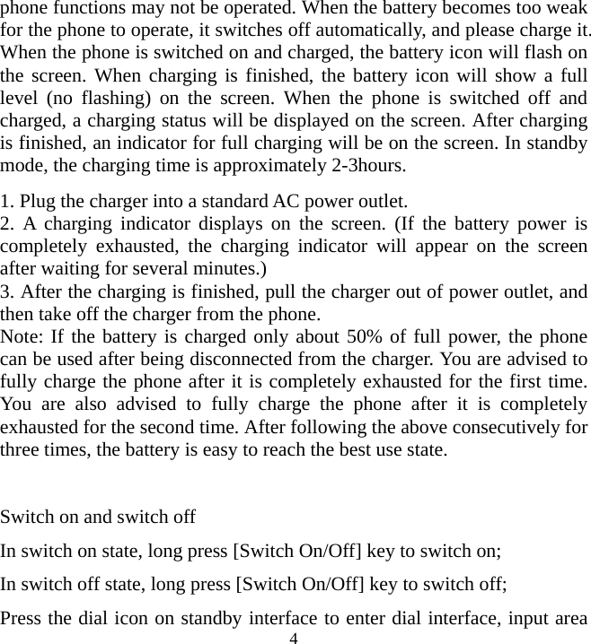   4phone functions may not be operated. When the battery becomes too weak for the phone to operate, it switches off automatically, and please charge it. When the phone is switched on and charged, the battery icon will flash on the screen. When charging is finished, the battery icon will show a full level (no flashing) on the screen. When the phone is switched off and charged, a charging status will be displayed on the screen. After charging is finished, an indicator for full charging will be on the screen. In standby mode, the charging time is approximately 2-3hours.   1. Plug the charger into a standard AC power outlet. 2. A charging indicator displays on the screen. (If the battery power is completely exhausted, the charging indicator will appear on the screen after waiting for several minutes.)   3. After the charging is finished, pull the charger out of power outlet, and then take off the charger from the phone. Note: If the battery is charged only about 50% of full power, the phone can be used after being disconnected from the charger. You are advised to fully charge the phone after it is completely exhausted for the first time. You are also advised to fully charge the phone after it is completely exhausted for the second time. After following the above consecutively for three times, the battery is easy to reach the best use state.    Switch on and switch off In switch on state, long press [Switch On/Off] key to switch on; In switch off state, long press [Switch On/Off] key to switch off; Press the dial icon on standby interface to enter dial interface, input area 