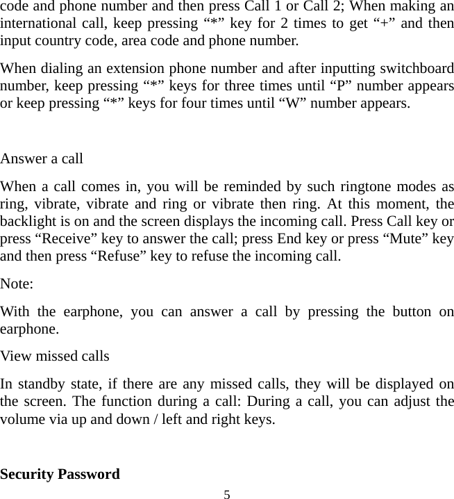   5code and phone number and then press Call 1 or Call 2; When making an international call, keep pressing “*” key for 2 times to get “+” and then input country code, area code and phone number. When dialing an extension phone number and after inputting switchboard number, keep pressing “*” keys for three times until “P” number appears or keep pressing “*” keys for four times until “W” number appears.  Answer a call When a call comes in, you will be reminded by such ringtone modes as ring, vibrate, vibrate and ring or vibrate then ring. At this moment, the backlight is on and the screen displays the incoming call. Press Call key or press “Receive” key to answer the call; press End key or press “Mute” key and then press “Refuse” key to refuse the incoming call. Note:  With the earphone, you can answer a call by pressing the button on earphone.  View missed calls In standby state, if there are any missed calls, they will be displayed on the screen. The function during a call: During a call, you can adjust the volume via up and down / left and right keys.  Security Password 