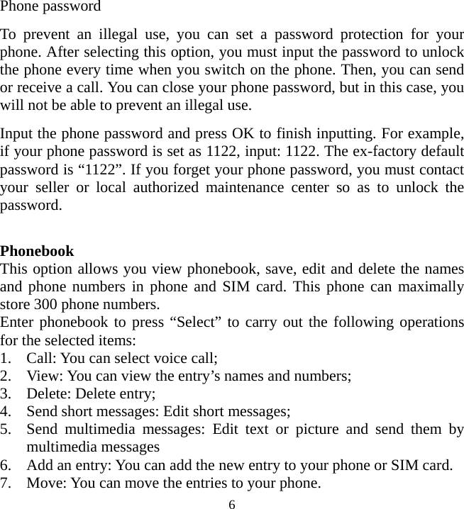   6Phone password To prevent an illegal use, you can set a password protection for your phone. After selecting this option, you must input the password to unlock the phone every time when you switch on the phone. Then, you can send or receive a call. You can close your phone password, but in this case, you will not be able to prevent an illegal use. Input the phone password and press OK to finish inputting. For example, if your phone password is set as 1122, input: 1122. The ex-factory default password is “1122”. If you forget your phone password, you must contact your seller or local authorized maintenance center so as to unlock the password.   Phonebook This option allows you view phonebook, save, edit and delete the names and phone numbers in phone and SIM card. This phone can maximally store 300 phone numbers.   Enter phonebook to press “Select” to carry out the following operations for the selected items: 1. Call: You can select voice call; 2. View: You can view the entry’s names and numbers; 3. Delete: Delete entry;   4. Send short messages: Edit short messages; 5. Send multimedia messages: Edit text or picture and send them by multimedia messages 6. Add an entry: You can add the new entry to your phone or SIM card. 7. Move: You can move the entries to your phone. 