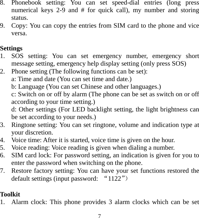   78. Phonebook setting: You can set speed-dial entries (long press numerical keys 2-9 and # for quick call), my number and storing status. 9. Copy: You can copy the entries from SIM card to the phone and vice versa.   Settings 1. SOS setting: You can set emergency number, emergency short message setting, emergency help display setting (only press SOS) 2. Phone setting (The following functions can be set): a: Time and date (You can set time and date.) b: Language (You can set Chinese and other languages.) c: Switch on or off by alarm (The phone can be set as switch on or off according to your time setting.) d: Other settings (For LED backlight setting, the light brightness can be set according to your needs.) 3. Ringtone setting: You can set ringtone, volume and indication type at your discretion.   4. Voice time: After it is started, voice time is given on the hour. 5. Voice reading: Voice reading is given when dialing a number. 6. SIM card lock: For password setting, an indication is given for you to enter the password when switching on the phone. 7. Restore factory setting: You can have your set functions restored the default settings (input password:  “1122”）  Toolkit 1. Alarm clock: This phone provides 3 alarm clocks which can be set 