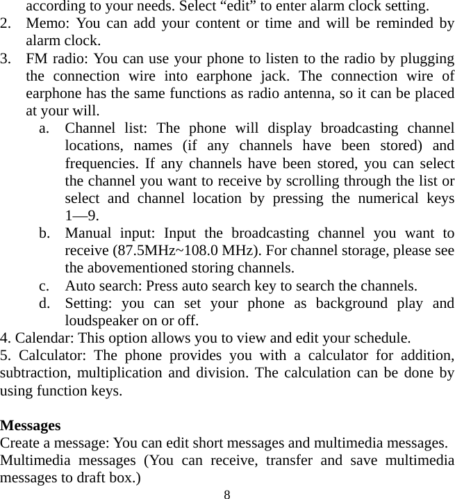   8according to your needs. Select “edit” to enter alarm clock setting. 2. Memo: You can add your content or time and will be reminded by alarm clock. 3. FM radio: You can use your phone to listen to the radio by plugging the connection wire into earphone jack. The connection wire of earphone has the same functions as radio antenna, so it can be placed at your will. a. Channel list: The phone will display broadcasting channel locations, names (if any channels have been stored) and frequencies. If any channels have been stored, you can select the channel you want to receive by scrolling through the list or select and channel location by pressing the numerical keys 1—9. b. Manual input: Input the broadcasting channel you want to receive (87.5MHz~108.0 MHz). For channel storage, please see the abovementioned storing channels. c. Auto search: Press auto search key to search the channels. d. Setting: you can set your phone as background play and loudspeaker on or off. 4. Calendar: This option allows you to view and edit your schedule. 5. Calculator: The phone provides you with a calculator for addition, subtraction, multiplication and division. The calculation can be done by using function keys.  Messages Create a message: You can edit short messages and multimedia messages. Multimedia messages (You can receive, transfer and save multimedia messages to draft box.) 