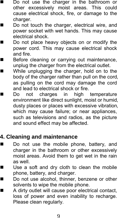  9  Do not use the charger in the bathroom or other excessively moist areas. This could cause electrical shock, fire, or damage to the charger.   Do not touch the charger, electrical wire, and power socket with wet hands. This may cause electrical shock.   Do not place heavy objects on or modify the power cord. This may cause electrical shock and fire.   Before cleaning or carrying out maintenance, unplug the charger from the electrical outlet.   While unplugging the charger, hold on to the body of the charger rather than pull on the cord, as pulling on the cord may damage the cord and lead to electrical shock or fire.   Do not charges in high temperature environment like direct sunlight, moist or humid, dusty places or places with excessive vibration, which may cause failure; or near appliances, such as televisions and radios, as the picture and sound effect may be affected.    4. Cleaning and maintenance   Do not use the mobile phone, battery, and charger in the bathroom or other excessively moist areas. Avoid them to get wet in the rain as well.   Use a soft and dry cloth to clean the mobile phone, battery, and charger.   Do not use alcohol, thinner, benzene or other solvents to wipe the mobile phone.   A dirty outlet will cause poor electrical contact, loss of power and even inability to recharge. Please clean regularly.  