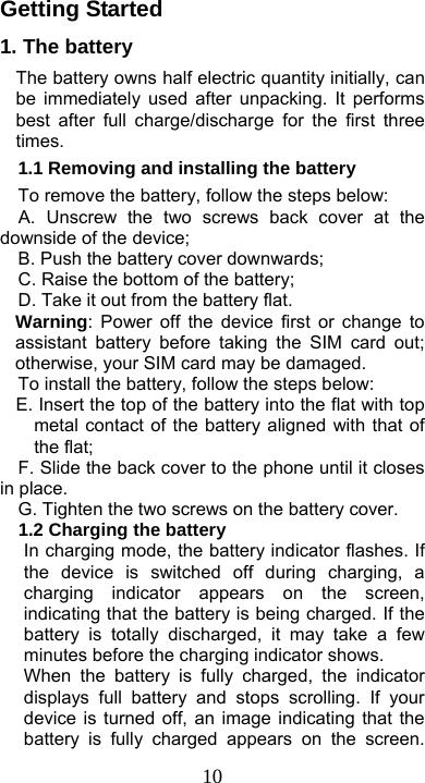  10Getting Started 1. The battery The battery owns half electric quantity initially, can be immediately used after unpacking. It performs best after full charge/discharge for the first three times. 1.1 Removing and installing the battery To remove the battery, follow the steps below:   A. Unscrew the two screws back cover at the downside of the device; B. Push the battery cover downwards; C. Raise the bottom of the battery; D. Take it out from the battery flat. Warning: Power off the device first or change to assistant battery before taking the SIM card out; otherwise, your SIM card may be damaged. To install the battery, follow the steps below: E. Insert the top of the battery into the flat with top metal contact of the battery aligned with that of the flat; F. Slide the back cover to the phone until it closes in place.   G. Tighten the two screws on the battery cover.   1.2 Charging the battery In charging mode, the battery indicator flashes. If the device is switched off during charging, a charging indicator appears on the screen, indicating that the battery is being charged. If the battery is totally discharged, it may take a few minutes before the charging indicator shows. When the battery is fully charged, the indicator displays full battery and stops scrolling. If your device is turned off, an image indicating that the battery is fully charged appears on the screen. 