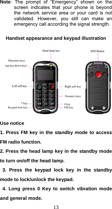  13Note: The prompt of “Emergency” shown on the screen indicates that your phone is beyond the network service area or your card is not validated. However, you still can make an emergency call according the signal strength.    Handset appearance and keypad illustration Use notice 1. Press FM key in the standby mode to access FM radio function. 2. Press the head lamp key in the standby mode to turn on/off the head lamp.  3. Press the keypad lock key in the standby mode to lock/unlock the keypad.  4. Long press 0 Key to switch vibration mode and general mode. 