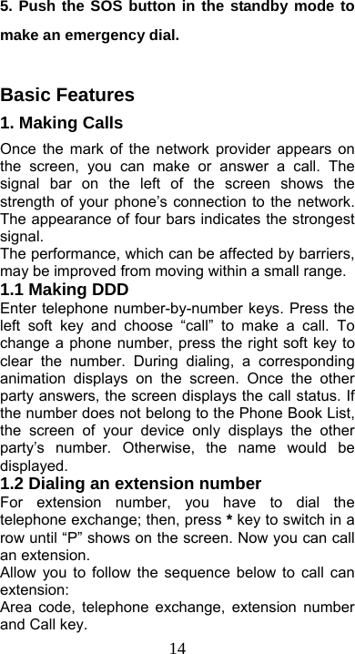  145. Push the SOS button in the standby mode to make an emergency dial.  Basic Features     1. Making Calls       Once the mark of the network provider appears on the screen, you can make or answer a call. The signal bar on the left of the screen shows the strength of your phone’s connection to the network. The appearance of four bars indicates the strongest signal. The performance, which can be affected by barriers, may be improved from moving within a small range.   1.1 Making DDD Enter telephone number-by-number keys. Press the left soft key and choose “call” to make a call. To change a phone number, press the right soft key to clear the number. During dialing, a corresponding animation displays on the screen. Once the other party answers, the screen displays the call status. If the number does not belong to the Phone Book List, the screen of your device only displays the other party’s number. Otherwise, the name would be displayed. 1.2 Dialing an extension number For extension number, you have to dial the telephone exchange; then, press * key to switch in a row until “P” shows on the screen. Now you can call an extension. Allow you to follow the sequence below to call can extension: Area code, telephone exchange, extension number and Call key. 