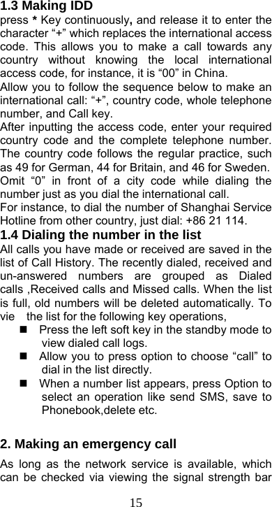  151.3 Making IDD press * Key continuously, and release it to enter the character “+” which replaces the international access code. This allows you to make a call towards any country without knowing the local international access code, for instance, it is “00” in China.   Allow you to follow the sequence below to make an international call: “+”, country code, whole telephone number, and Call key. After inputting the access code, enter your required country code and the complete telephone number. The country code follows the regular practice, such as 49 for German, 44 for Britain, and 46 for Sweden. Omit “0” in front of a city code while dialing the number just as you dial the international call. For instance, to dial the number of Shanghai Service Hotline from other country, just dial: +86 21 114.   1.4 Dialing the number in the list   All calls you have made or received are saved in the list of Call History. The recently dialed, received and un-answered numbers are grouped as Dialed calls ,Received calls and Missed calls. When the list is full, old numbers will be deleted automatically. To vie    the list for the following key operations,     Press the left soft key in the standby mode to view dialed call logs.   Allow you to press option to choose “call” to dial in the list directly.     When a number list appears, press Option to select an operation like send SMS, save to Phonebook,delete etc.  2. Making an emergency call As long as the network service is available, which can be checked via viewing the signal strength bar 