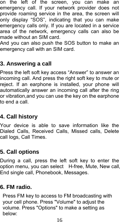  16on the left of the screen, you can make an emergency call. If your network provider does not provide roaming service in the area, the screen will only display “SOS”, indicating that you can make emergency calls only. If you are located in a service area of the network, emergency calls can also be made without an SIM card. And you can also push the SOS button to make an emergency call with an SIM card.    3. Answering a call Press the left soft key access “Answer” to answer an incoming call. And press the right soft key to mute or reject. If an earphone is installed, your phone will automatically answer an incoming call after the ring or vibration,and you can use the key on the earphone to end a call.    4. Call history Your device is able to save information like the Dialed Calls, Received Calls, Missed calls, Delete call logs, Call Times.  5. Call options During a call, press the left soft key to enter the option menu, you can select    H-free, Mute, New call, End single call, Phonebook, Messages.        6. FM radio.   Press FM key to access to FM broadcasting with your cell phone. Press &quot;Volume&quot; to adjust the volume. Press &quot;Options&quot; to make a setting as below:  