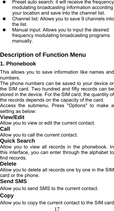  17 Preset auto search: it will receive the frequency modulating broadcasting information according your location and save into the channel list.    Channel list: Allows you to save 9 channels into the list.    Manual input: Allows you to input the desired frequency modulating broadcasting programs manually.  Description of Function Menu 1. Phonebook   This allows you to save information like names and numbers. The phone numbers can be saved to your device or the SIM card. Two hundred and fifty records can be stored in the device. For the SIM card, the quantity of the records depends on the capacity of the card. Access the submenu, Press &quot;Options&quot; to make a setting as below: View/Edit Allow you to view or edit the current contact. Call Allow you to call the current contact. Quick Search Allow you to view all records in the phonebook. In this interface, you can enter through the alphabet to find records.   Delete Allow you to delete all records one by one in the SIM card or the phone. Send SMS Allow you to send SMS to the current contact.   Copy Allow you to copy the current contact to the SIM card 