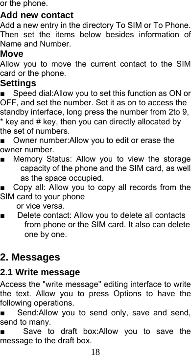  18or the phone. Add new contact Add a new entry in the directory To SIM or To Phone. Then set the items below besides information of Name and Number. Move Allow you to move the current contact to the SIM card or the phone. Settings ■    Speed dial:Allow you to set this function as ON or OFF, and set the number. Set it as on to access the standby interface, long press the number from 2to 9, * key and # key, then you can directly allocated by the set of numbers.   ■    Owner number:Allow you to edit or erase the owner number. ■  Memory Status: Allow you to view the storage capacity of the phone and the SIM card, as well as the space occupied. ■  Copy all: Allow you to copy all records from the SIM card to your phone       or vice versa.         ■      Delete contact: Allow you to delete all contacts from phone or the SIM card. It also can delete one by one.  2. Messages 2.1 Write message Access the &quot;write message&quot; editing interface to write the text. Allow you to press Options to have the following operations. ■   Send:Allow you to send only, save and send, send to many. ■   Save to draft box:Allow you to save the message to the draft box. 