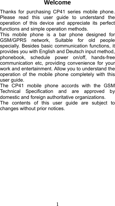  1 Welcome Thanks for purchasing CP41 series mobile phone. Please read this user guide to understand the operation of this device and appreciate its perfect functions and simple operation methods. This mobile phone is a bar phone designed for GSM/GPRS network, Suitable for old people specially. Besides basic communication functions, it provides you with English and Deutsch input method, phonebook, schedule power on/off, hands-free communication etc, providing convenience for your work and entertainment. Allow you to understand the operation of the mobile phone completely with this user guide. The CP41 mobile phone accords with the GSM Technical Specification and are approved by domestic and foreign authoritative organizations. The contents of this user guide are subject to changes without prior notices.              