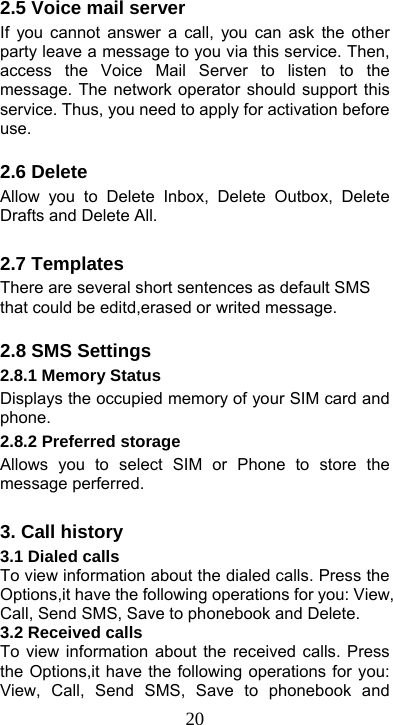  202.5 Voice mail server If you cannot answer a call, you can ask the other party leave a message to you via this service. Then, access the Voice Mail Server to listen to the message. The network operator should support this service. Thus, you need to apply for activation before use.  2.6 Delete Allow you to Delete Inbox, Delete Outbox, Delete Drafts and Delete All.  2.7 Templates There are several short sentences as default SMS that could be editd,erased or writed message.    2.8 SMS Settings 2.8.1 Memory Status Displays the occupied memory of your SIM card and phone. 2.8.2 Preferred storage Allows you to select SIM or Phone to store the message perferred.  3. Call history 3.1 Dialed calls To view information about the dialed calls. Press the Options,it have the following operations for you: View, Call, Send SMS, Save to phonebook and Delete. 3.2 Received calls To view information about the received calls. Press the Options,it have the following operations for you: View, Call, Send SMS, Save to phonebook and 