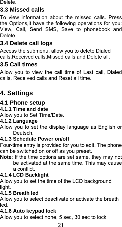  21Delete. 3.3 Missed calls To view information about the missed calls. Press the Options,it have the following operations for you: View, Call, Send SMS, Save to phonebook and Delete. 3.4 Delete call logs Access the submenu, allow you to delete Dialed calls,Received calls,Missed calls and Delete all. 3.5 Call times Allow you to view the call time of Last call, Dialed calls, Received calls and Reset all time.  4. Settings 4.1 Phone setup   4.1.1 Time and date Allow you to Set Time/Date. 4.1.2 Language Allow you to set the display language as English or Deutsch. 4.1.3 Schedule Power on/off Four-time entry is provided for you to edit. The phone can be switched on or off as you preset.   Note: If the time options are set same, they may not be activated at the same time. This may cause a conflict. 4.1.4 LCD Backlight Allow you to set the time of the LCD background light. 4.1.5 Breath led Allow you to select deactivate or activate the breath led. 4.1.6 Auto keypad lock Allow you to select none, 5 sec, 30 sec to lock 
