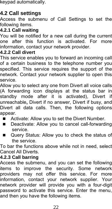  22keypad automatically.  4.2 Call settings Access the submenu of Call Settings to set the following items. 4.2.1 Call waiting You will be notified for a new call during the current one after this function is activated. For more information, contact your network provider. 4.2.2 Call divert This service enables you to forward an incoming call of a certain business to the telephone number you specified. This service requires the support of the network. Contact your network supplier to open this service. Allow you to select any one from Divert all voice calls (A forwarding icon displays at the status bar in standby mode after it is activated), Divert if unreachable, Divert if no answer, Divert if busy, and Divert all data calls. Then, the following options appear.  Activate: Allow you to set the Divert Number.  Deactivate: Allow you to cancel call-forwarding service.  Query Status: Allow you to check the status of the service. To bar the functions above while not in need, select Cancel All Diverts.   4.2.3 Call barring Access the submenu, and you can set the following items to improve the security. Some network providers may not offer this service. For more information, contact your network supplier. Your network provider will provide you with a four-digit password to activate this service. Enter the menu, and then you have the following items. 