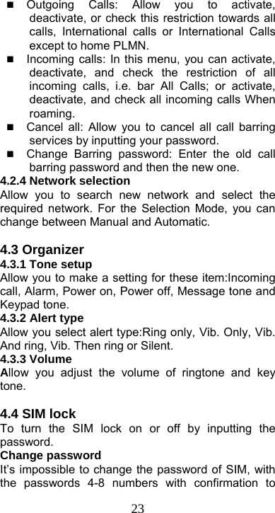  23 Outgoing Calls: Allow you to activate, deactivate, or check this restriction towards all calls, International calls or International Calls except to home PLMN.  Incoming calls: In this menu, you can activate, deactivate, and check the restriction of all incoming calls, i.e. bar All Calls; or activate, deactivate, and check all incoming calls When roaming.  Cancel all: Allow you to cancel all call barring services by inputting your password.    Change Barring password: Enter the old call barring password and then the new one. 4.2.4 Network selection Allow you to search new network and select the required network. For the Selection Mode, you can change between Manual and Automatic.  4.3 Organizer     4.3.1 Tone setup Allow you to make a setting for these item:Incoming call, Alarm, Power on, Power off, Message tone and Keypad tone. 4.3.2 Alert type Allow you select alert type:Ring only, Vib. Only, Vib. And ring, Vib. Then ring or Silent. 4.3.3 Volume Allow you adjust the volume of ringtone and key tone.  4.4 SIM lock To turn the SIM lock on or off by inputting the password. Change password It’s impossible to change the password of SIM, with the passwords 4-8 numbers with confirmation to 