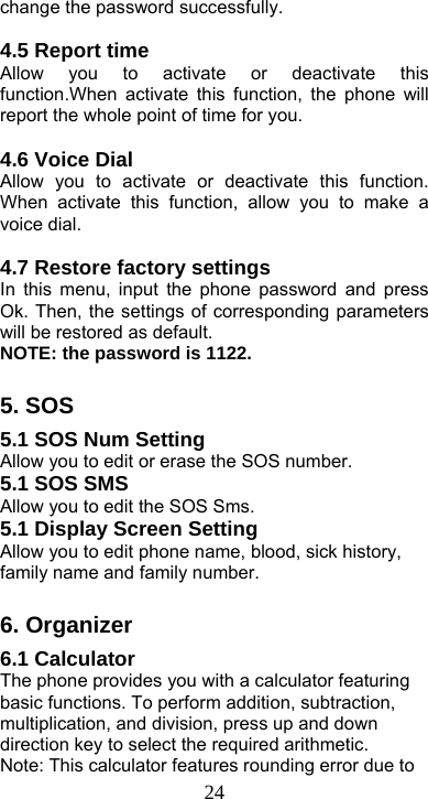  24change the password successfully.  4.5 Report time Allow you to activate or deactivate this function.When activate this function, the phone will report the whole point of time for you.    4.6 Voice Dial Allow you to activate or deactivate this function. When activate this function, allow you to make a voice dial.    4.7 Restore factory settings In this menu, input the phone password and press Ok. Then, the settings of corresponding parameters will be restored as default. NOTE: the password is 1122.  5. SOS 5.1 SOS Num Setting Allow you to edit or erase the SOS number. 5.1 SOS SMS Allow you to edit the SOS Sms. 5.1 Display Screen Setting Allow you to edit phone name, blood, sick history, family name and family number.    6. Organizer 6.1 Calculator The phone provides you with a calculator featuring basic functions. To perform addition, subtraction, multiplication, and division, press up and down direction key to select the required arithmetic. Note: This calculator features rounding error due to 