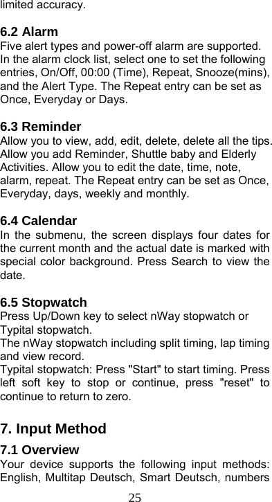  25limited accuracy.  6.2 Alarm Five alert types and power-off alarm are supported. In the alarm clock list, select one to set the following entries, On/Off, 00:00 (Time), Repeat, Snooze(mins), and the Alert Type. The Repeat entry can be set as Once, Everyday or Days.  6.3 Reminder Allow you to view, add, edit, delete, delete all the tips. Allow you add Reminder, Shuttle baby and Elderly Activities. Allow you to edit the date, time, note, alarm, repeat. The Repeat entry can be set as Once, Everyday, days, weekly and monthly.    6.4 Calendar   In the submenu, the screen displays four dates for the current month and the actual date is marked with special color background. Press Search to view the date.   6.5 Stopwatch Press Up/Down key to select nWay stopwatch or Typital stopwatch.   The nWay stopwatch including split timing, lap timing and view record.   Typital stopwatch: Press &quot;Start&quot; to start timing. Press left soft key to stop or continue, press &quot;reset&quot; to continue to return to zero.    7. Input Method 7.1 Overview Your device supports the following input methods: English, Multitap Deutsch, Smart Deutsch, numbers 
