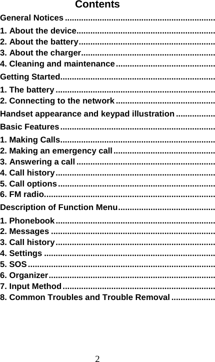 2Contents General Notices .................................................................1. About the device ............................................................2. About the battery ...........................................................3. About the charger..........................................................4. Cleaning and maintenance ...........................................Getting Started ...................................................................1. The battery .....................................................................2. Connecting to the network ...........................................Handset appearance and keypad illustration .................Basic Features ...................................................................1. Making Calls ...................................................................2. Making an emergency call ............................................3. Answering a call ............................................................4. Call history .....................................................................5. Call options ....................................................................6. FM radio. .........................................................................Description of Function Menu ..........................................1. Phonebook .....................................................................2. Messages .......................................................................3. Call history .....................................................................4. Settings ..........................................................................5. SOS .................................................................................6. Organizer ........................................................................7. Input Method ..................................................................8. Common Troubles and Trouble Removal ...................   