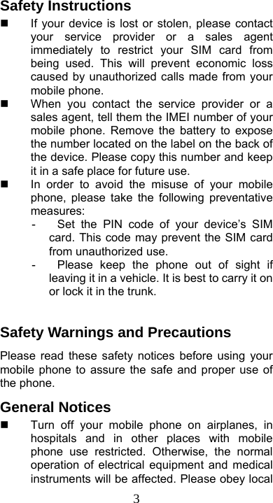  3Safety Instructions   If your device is lost or stolen, please contact your service provider or a sales agent immediately to restrict your SIM card from being used. This will prevent economic loss caused by unauthorized calls made from your mobile phone.   When you contact the service provider or a sales agent, tell them the IMEI number of your mobile phone. Remove the battery to expose the number located on the label on the back of the device. Please copy this number and keep it in a safe place for future use.   In order to avoid the misuse of your mobile phone, please take the following preventative measures: -  Set the PIN code of your device’s SIM card. This code may prevent the SIM card from unauthorized use. -  Please keep the phone out of sight if leaving it in a vehicle. It is best to carry it on or lock it in the trunk.  Safety Warnings and Precautions Please read these safety notices before using your mobile phone to assure the safe and proper use of the phone. General Notices   Turn off your mobile phone on airplanes, in hospitals and in other places with mobile phone use restricted. Otherwise, the normal operation of electrical equipment and medical instruments will be affected. Please obey local 