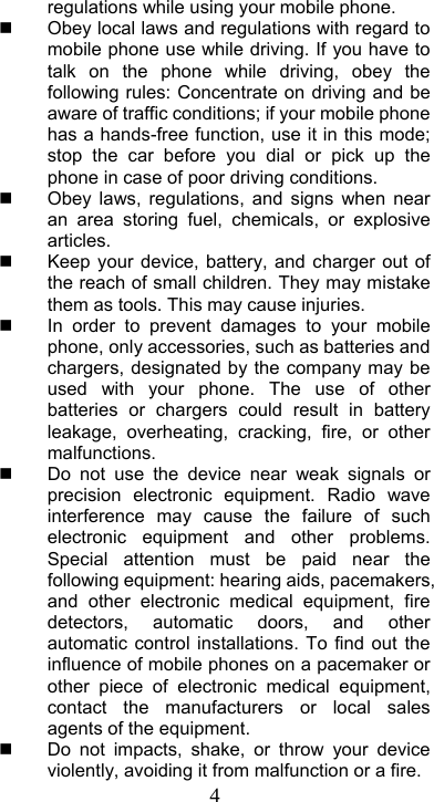  4regulations while using your mobile phone.   Obey local laws and regulations with regard to mobile phone use while driving. If you have to talk on the phone while driving, obey the following rules: Concentrate on driving and be aware of traffic conditions; if your mobile phone has a hands-free function, use it in this mode; stop the car before you dial or pick up the phone in case of poor driving conditions.   Obey laws, regulations, and signs when near an area storing fuel, chemicals, or explosive articles.   Keep your device, battery, and charger out of the reach of small children. They may mistake them as tools. This may cause injuries.     In order to prevent damages to your mobile phone, only accessories, such as batteries and chargers, designated by the company may be used with your phone. The use of other batteries or chargers could result in battery leakage, overheating, cracking, fire, or other malfunctions.    Do not use the device near weak signals or precision electronic equipment. Radio wave interference may cause the failure of such electronic equipment and other problems. Special attention must be paid near the following equipment: hearing aids, pacemakers, and other electronic medical equipment, fire detectors, automatic doors, and other automatic control installations. To find out the influence of mobile phones on a pacemaker or other piece of electronic medical equipment, contact the manufacturers or local sales agents of the equipment.   Do not impacts, shake, or throw your device violently, avoiding it from malfunction or a fire. 