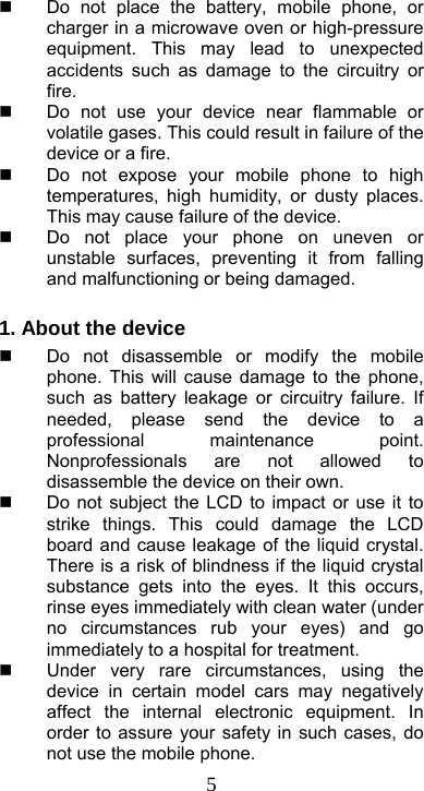  5  Do not place the battery, mobile phone, or charger in a microwave oven or high-pressure equipment. This may lead to unexpected accidents such as damage to the circuitry or fire.   Do not use your device near flammable or volatile gases. This could result in failure of the device or a fire.   Do not expose your mobile phone to high temperatures, high humidity, or dusty places. This may cause failure of the device.   Do not place your phone on uneven or unstable surfaces, preventing it from falling and malfunctioning or being damaged.  1. About the device     Do not disassemble or modify the mobile phone. This will cause damage to the phone, such as battery leakage or circuitry failure. If needed, please send the device to a professional maintenance point. Nonprofessionals are not allowed to disassemble the device on their own.     Do not subject the LCD to impact or use it to strike things. This could damage the LCD board and cause leakage of the liquid crystal. There is a risk of blindness if the liquid crystal substance gets into the eyes. It this occurs, rinse eyes immediately with clean water (under no circumstances rub your eyes) and go immediately to a hospital for treatment.   Under very rare circumstances, using the device in certain model cars may negatively affect the internal electronic equipment. In order to assure your safety in such cases, do not use the mobile phone. 