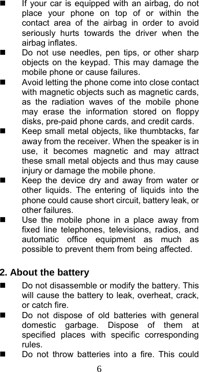  6  If your car is equipped with an airbag, do not place your phone on top of or within the contact area of the airbag in order to avoid seriously hurts towards the driver when the airbag inflates.     Do not use needles, pen tips, or other sharp objects on the keypad. This may damage the mobile phone or cause failures.   Avoid letting the phone come into close contact with magnetic objects such as magnetic cards, as the radiation waves of the mobile phone may erase the information stored on floppy disks, pre-paid phone cards, and credit cards.   Keep small metal objects, like thumbtacks, far away from the receiver. When the speaker is in use, it becomes magnetic and may attract these small metal objects and thus may cause injury or damage the mobile phone.   Keep the device dry and away from water or other liquids. The entering of liquids into the phone could cause short circuit, battery leak, or other failures.     Use the mobile phone in a place away from fixed line telephones, televisions, radios, and automatic office equipment as much as possible to prevent them from being affected.  2. About the battery   Do not disassemble or modify the battery. This will cause the battery to leak, overheat, crack, or catch fire.   Do not dispose of old batteries with general domestic garbage. Dispose of them at specified places with specific corresponding rules.    Do not throw batteries into a fire. This could 