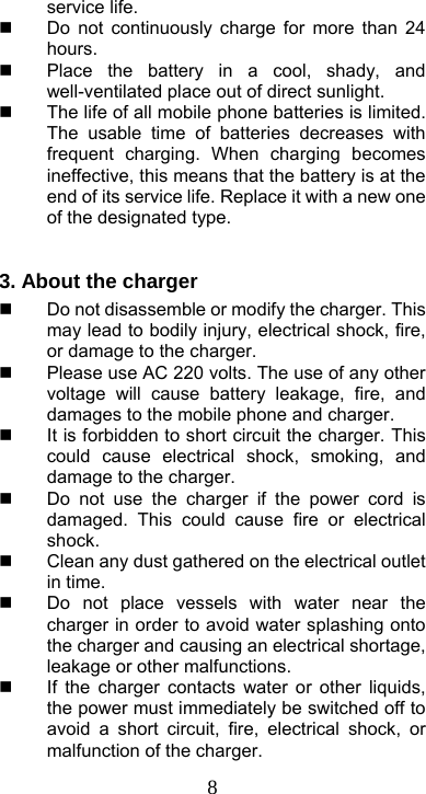  8service life.   Do not continuously charge for more than 24 hours.   Place the battery in a cool, shady, and well-ventilated place out of direct sunlight.     The life of all mobile phone batteries is limited. The usable time of batteries decreases with frequent charging. When charging becomes ineffective, this means that the battery is at the end of its service life. Replace it with a new one of the designated type.  3. About the charger     Do not disassemble or modify the charger. This may lead to bodily injury, electrical shock, fire, or damage to the charger.   Please use AC 220 volts. The use of any other voltage will cause battery leakage, fire, and damages to the mobile phone and charger.   It is forbidden to short circuit the charger. This could cause electrical shock, smoking, and damage to the charger.   Do not use the charger if the power cord is damaged. This could cause fire or electrical shock.   Clean any dust gathered on the electrical outlet in time.     Do not place vessels with water near the charger in order to avoid water splashing onto the charger and causing an electrical shortage, leakage or other malfunctions.   If the charger contacts water or other liquids, the power must immediately be switched off to avoid a short circuit, fire, electrical shock, or malfunction of the charger. 