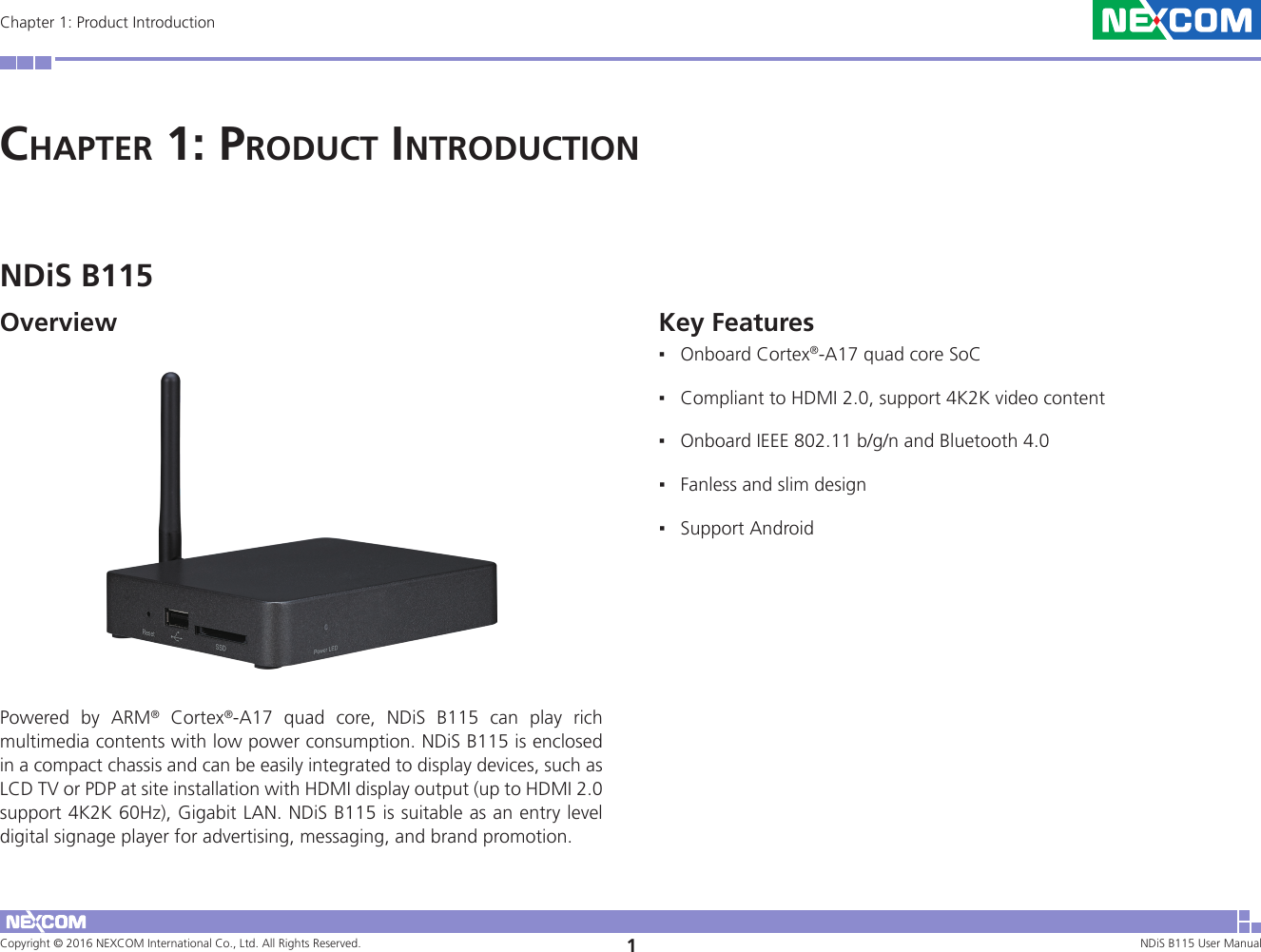 Copyright © 2016 NEXCOM International Co., Ltd. All Rights Reserved. 1NDiS B115 User Manual Chapter 1: Product IntroductionChaPter 1: ProduCt IntroduCtIonKey Features ▪Onboard Cortex®-A17 quad core SoC ▪Compliant to HDMI 2.0, support 4K2K video content ▪Onboard IEEE 802.11 b/g/n and Bluetooth 4.0 ▪Fanless and slim design ▪Support AndroidNDiS B115OverviewPowered by ARM® Cortex®-A17 quad core, NDiS B115 can play rich multimedia contents with low power consumption. NDiS B115 is enclosed in a compact chassis and can be easily integrated to display devices, such as LCD TV or PDP at site installation with HDMI display output (up to HDMI 2.0 support 4K2K 60Hz), Gigabit LAN. NDiS B115 is suitable as an entry level digital signage player for advertising, messaging, and brand promotion.