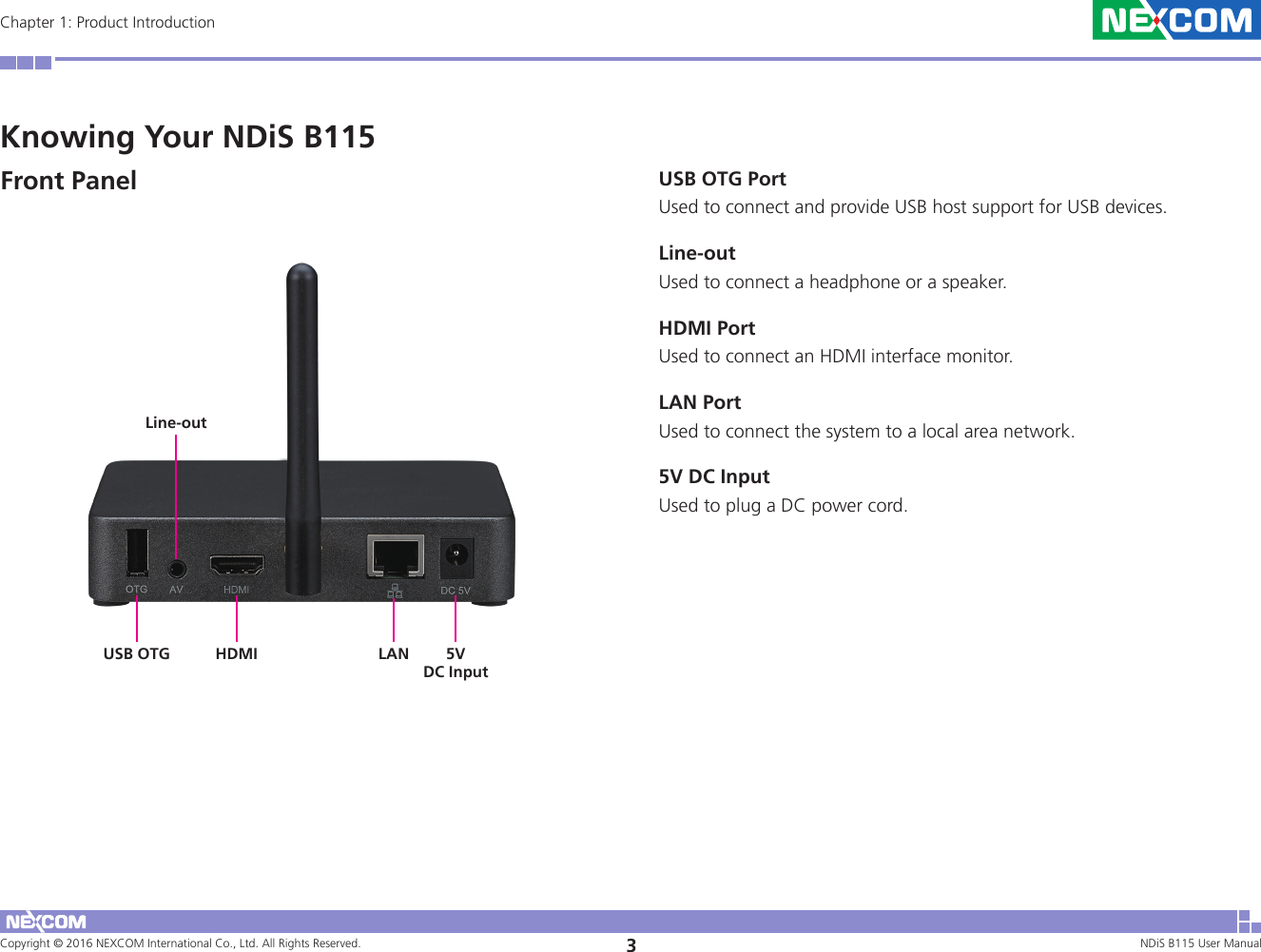 Copyright © 2016 NEXCOM International Co., Ltd. All Rights Reserved. 3NDiS B115 User Manual Chapter 1: Product IntroductionKnowing Your NDiS B115Front Panel USB OTG PortUsed to connect and provide USB host support for USB devices.Line-outUsed to connect a headphone or a speaker.HDMI PortUsed to connect an HDMI interface monitor.LAN PortUsed to connect the system to a local area network.5V DC InputUsed to plug a DC power cord.HDMI LANUSB OTGLine-out5VDC Input