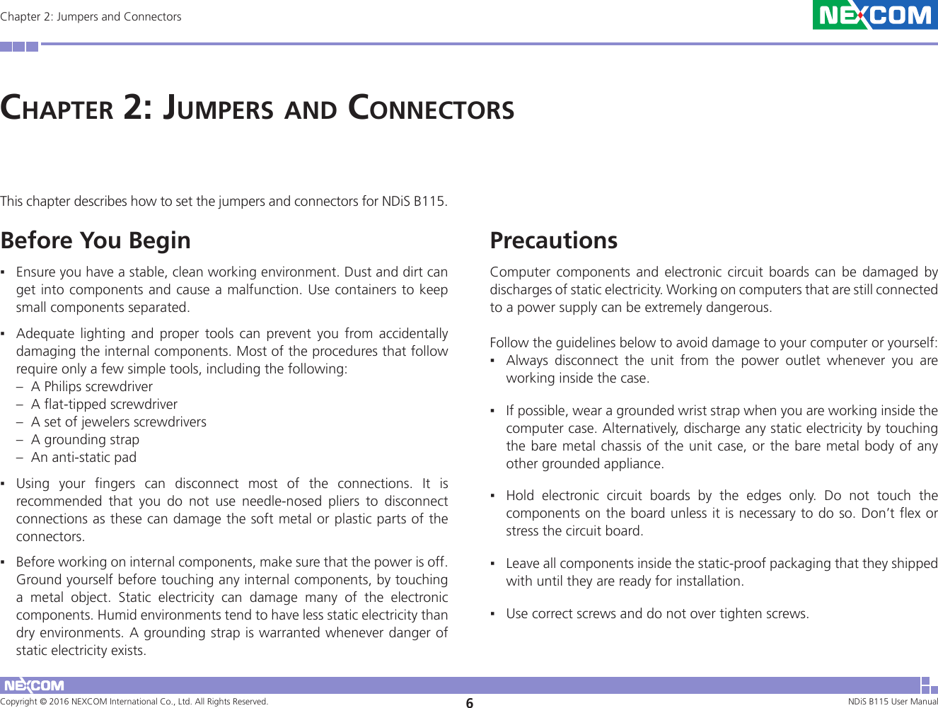 Copyright © 2016 NEXCOM International Co., Ltd. All Rights Reserved. 6NDiS B115 User Manual Chapter 2: Jumpers and ConnectorsChaPter 2: JumPers and ConneCtorsThis chapter describes how to set the jumpers and connectors for NDiS B115.  Before You Begin ▪Ensure you have a stable, clean working environment. Dust and dirt can get into components and cause a malfunction. Use containers to keep small components separated.  ▪Adequate lighting and proper tools can prevent you from accidentally damaging the internal components. Most of the procedures that follow require only a few simple tools, including the following: –  A Philips screwdriver –  A flat-tipped screwdriver –  A set of jewelers screwdrivers –  A grounding strap –  An anti-static pad  ▪Using your fingers can disconnect most of the connections. It is recommended that you do not use needle-nosed pliers to disconnect connections as these can damage the soft metal or plastic parts of the connectors. ▪Before working on internal components, make sure that the power is off. Ground yourself before touching any internal components, by touching a metal object. Static electricity can damage many of the electronic components. Humid environments tend to have less static electricity than dry environments. A grounding strap is warranted whenever danger of static electricity exists.Precautions Computer components and electronic circuit boards can be damaged by discharges of static electricity. Working on computers that are still connected to a power supply can be extremely dangerous. Follow the guidelines below to avoid damage to your computer or yourself:  ▪Always disconnect the unit from the power outlet whenever you are working inside the case.  ▪If possible, wear a grounded wrist strap when you are working inside the computer case. Alternatively, discharge any static electricity by touching the bare metal chassis of the unit case, or the bare metal body of any other grounded appliance.  ▪Hold electronic circuit boards by the edges only. Do not touch the components on the board unless it is necessary to do so. Don’t flex or stress the circuit board.  ▪Leave all components inside the static-proof packaging that they shipped with until they are ready for installation.  ▪Use correct screws and do not over tighten screws.