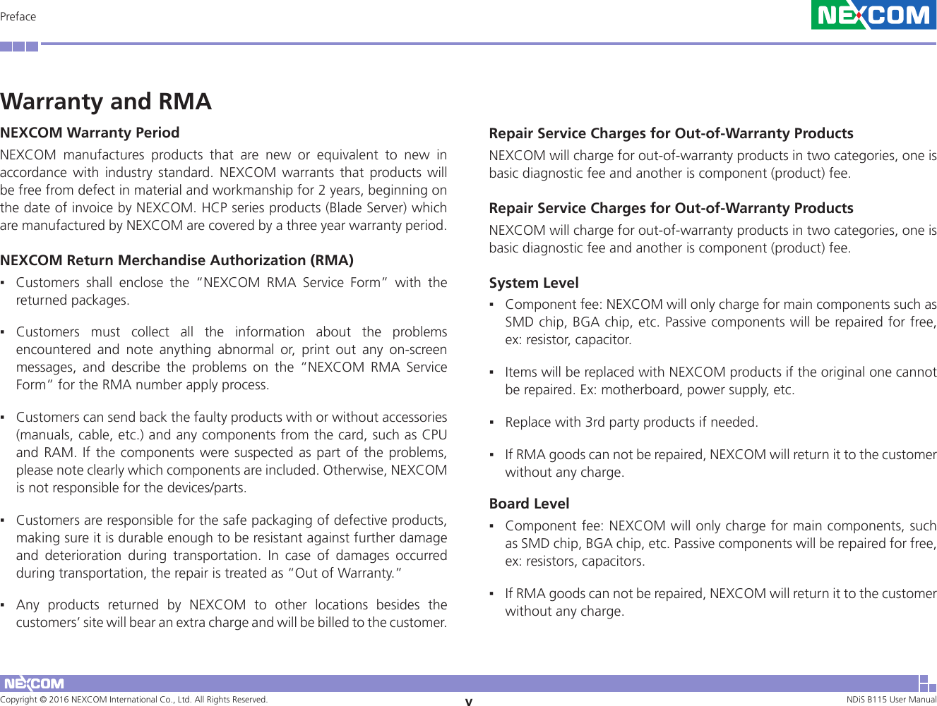 Copyright © 2016 NEXCOM International Co., Ltd. All Rights Reserved. vNDiS B115 User Manual PrefaceWarranty and RMANEXCOM Warranty PeriodNEXCOM manufactures products that are new or equivalent to new in accordance with industry standard. NEXCOM warrants that products will be free from defect in material and workmanship for 2 years, beginning on the date of invoice by NEXCOM. HCP series products (Blade Server) which are manufactured by NEXCOM are covered by a three year warranty period.NEXCOM Return Merchandise Authorization (RMA) ▪Customers shall enclose the “NEXCOM RMA Service Form” with the returned packages.  ▪Customers must collect all the information about the problems encountered and note anything abnormal or, print out any on-screen messages, and describe the problems on the “NEXCOM RMA Service Form” for the RMA number apply process.  ▪Customers can send back the faulty products with or without accessories (manuals, cable, etc.) and any components from the card, such as CPU and RAM. If the components were suspected as part of the problems, please note clearly which components are included. Otherwise, NEXCOM is not responsible for the devices/parts.  ▪Customers are responsible for the safe packaging of defective products, making sure it is durable enough to be resistant against further damage and deterioration during transportation. In case of damages occurred during transportation, the repair is treated as “Out of Warranty.” ▪Any products returned by NEXCOM to other locations besides the customers’ site will bear an extra charge and will be billed to the customer.Repair Service Charges for Out-of-Warranty ProductsNEXCOM will charge for out-of-warranty products in two categories, one is basic diagnostic fee and another is component (product) fee. Repair Service Charges for Out-of-Warranty ProductsNEXCOM will charge for out-of-warranty products in two categories, one is basic diagnostic fee and another is component (product) fee. System Level ▪Component fee: NEXCOM will only charge for main components such as SMD chip, BGA chip, etc. Passive components will be repaired for free, ex: resistor, capacitor.  ▪Items will be replaced with NEXCOM products if the original one cannot be repaired. Ex: motherboard, power supply, etc.  ▪Replace with 3rd party products if needed.  ▪If RMA goods can not be repaired, NEXCOM will return it to the customer without any charge.Board Level ▪Component fee: NEXCOM will only charge for main components, such as SMD chip, BGA chip, etc. Passive components will be repaired for free, ex: resistors, capacitors.  ▪If RMA goods can not be repaired, NEXCOM will return it to the customer without any charge.