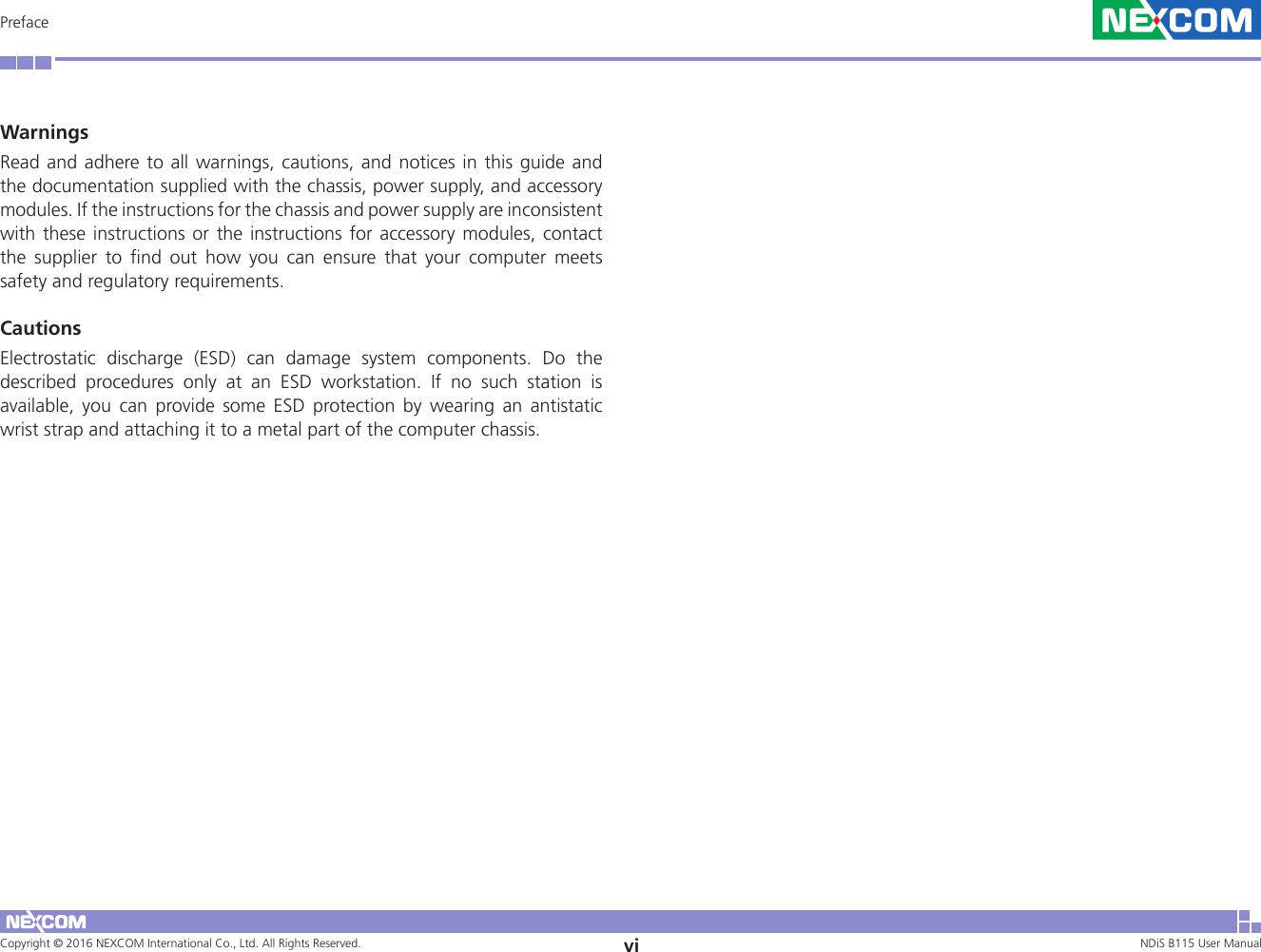 Copyright © 2016 NEXCOM International Co., Ltd. All Rights Reserved. vi NDiS B115 User Manual PrefaceWarningsRead and adhere to all warnings, cautions, and notices in this guide and the documentation supplied with the chassis, power supply, and accessory modules. If the instructions for the chassis and power supply are inconsistent with these instructions or the instructions for accessory modules, contact the supplier to find out how you can ensure that your computer meets safety and regulatory requirements. CautionsElectrostatic discharge (ESD) can damage system components. Do the described procedures only at an ESD workstation. If no such station is available, you can provide some ESD protection by wearing an antistatic wrist strap and attaching it to a metal part of the computer chassis. 