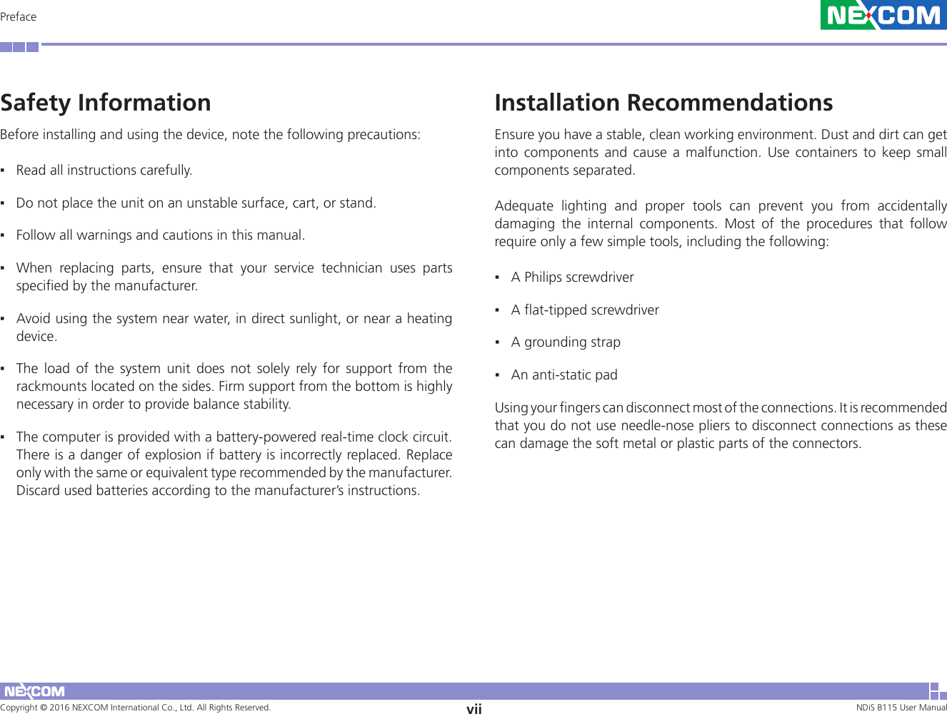 Copyright © 2016 NEXCOM International Co., Ltd. All Rights Reserved. vii NDiS B115 User Manual PrefaceInstallation RecommendationsEnsure you have a stable, clean working environment. Dust and dirt can get into components and cause a malfunction. Use containers to keep small components separated. Adequate lighting and proper tools can prevent you from accidentally damaging the internal components. Most of the procedures that follow require only a few simple tools, including the following:  ▪A Philips screwdriver  ▪A flat-tipped screwdriver  ▪A grounding strap  ▪An anti-static pad Using your fingers can disconnect most of the connections. It is recommended that you do not use needle-nose pliers to disconnect connections as these can damage the soft metal or plastic parts of the connectors.Safety InformationBefore installing and using the device, note the following precautions:  ▪Read all instructions carefully.  ▪Do not place the unit on an unstable surface, cart, or stand.  ▪Follow all warnings and cautions in this manual.  ▪When replacing parts, ensure that your service technician uses parts specified by the manufacturer.  ▪Avoid using the system near water, in direct sunlight, or near a heating device.  ▪The load of the system unit does not solely rely for support from the rackmounts located on the sides. Firm support from the bottom is highly necessary in order to provide balance stability.  ▪The computer is provided with a battery-powered real-time clock circuit. There is a danger of explosion if battery is incorrectly replaced. Replace only with the same or equivalent type recommended by the manufacturer. Discard used batteries according to the manufacturer’s instructions.