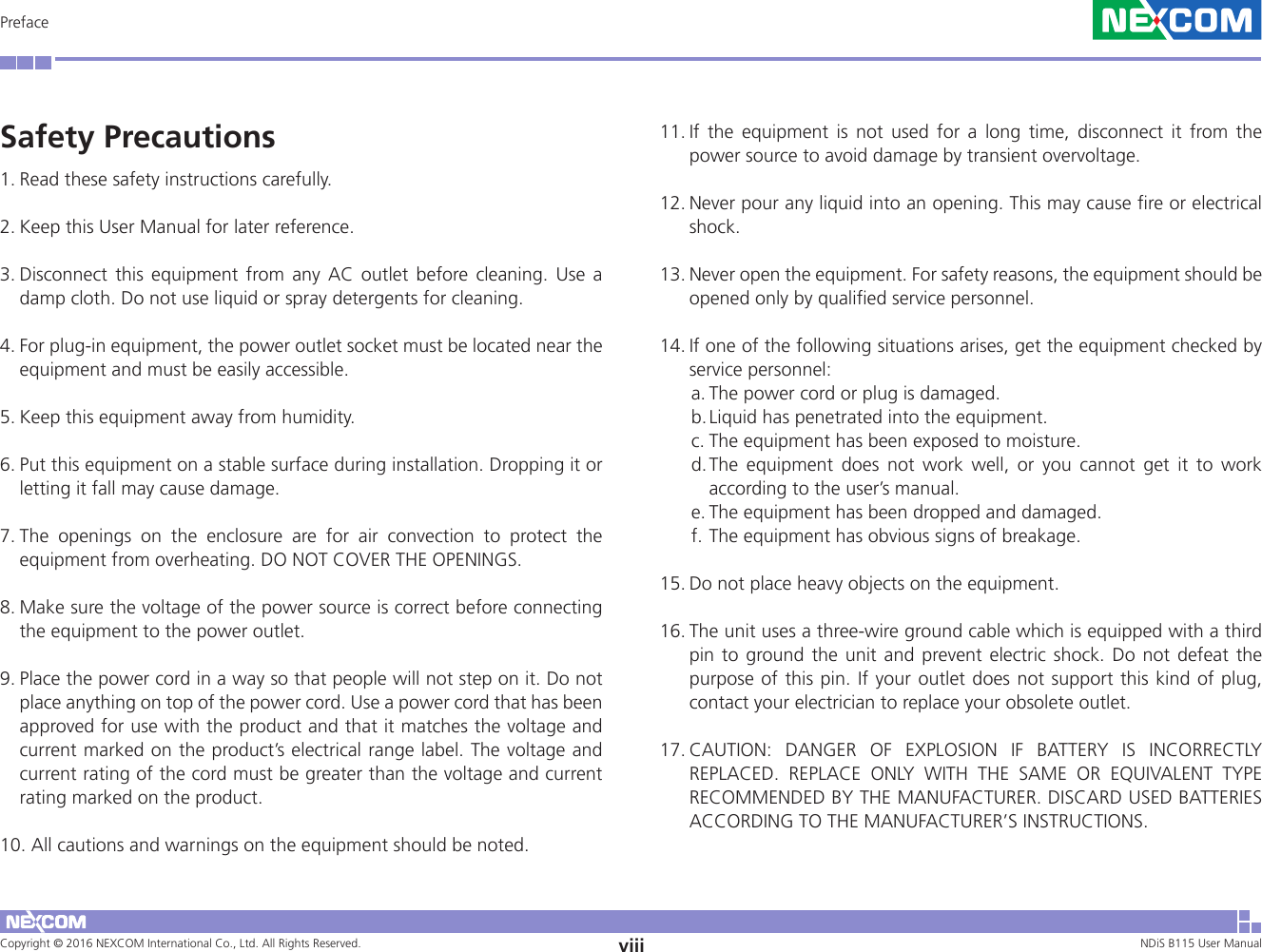 Copyright © 2016 NEXCOM International Co., Ltd. All Rights Reserved. viii NDiS B115 User Manual PrefaceSafety Precautions1. Read these safety instructions carefully. 2. Keep this User Manual for later reference. 3. Disconnect this equipment from any AC outlet before cleaning. Use a damp cloth. Do not use liquid or spray detergents for cleaning. 4. For plug-in equipment, the power outlet socket must be located near the equipment and must be easily accessible. 5. Keep this equipment away from humidity. 6. Put this equipment on a stable surface during installation. Dropping it or letting it fall may cause damage. 7. The openings on the enclosure are for air convection to protect the equipment from overheating. DO NOT COVER THE OPENINGS. 8. Make sure the voltage of the power source is correct before connecting the equipment to the power outlet. 9. Place the power cord in a way so that people will not step on it. Do not place anything on top of the power cord. Use a power cord that has been approved for use with the product and that it matches the voltage and current marked on the product’s electrical range label. The voltage and current rating of the cord must be greater than the voltage and current rating marked on the product. 10. All cautions and warnings on the equipment should be noted.11. If the equipment is not used for a long time, disconnect it from the power source to avoid damage by transient overvoltage. 12. Never pour any liquid into an opening. This may cause fire or electrical shock. 13. Never open the equipment. For safety reasons, the equipment should be opened only by qualified service personnel. 14. If one of the following situations arises, get the equipment checked by service personnel: a. The power cord or plug is damaged. b. Liquid has penetrated into the equipment. c. The equipment has been exposed to moisture. d. The equipment does not work well, or you cannot get it to work according to the user’s manual. e. The equipment has been dropped and damaged. f. The equipment has obvious signs of breakage. 15. Do not place heavy objects on the equipment. 16. The unit uses a three-wire ground cable which is equipped with a third pin to ground the unit and prevent electric shock. Do not defeat the purpose of this pin. If your outlet does not support this kind of plug, contact your electrician to replace your obsolete outlet. 17. CAUTION: DANGER OF EXPLOSION IF BATTERY IS INCORRECTLY REPLACED. REPLACE ONLY WITH THE SAME OR EQUIVALENT TYPE RECOMMENDED BY THE MANUFACTURER. DISCARD USED BATTERIES ACCORDING TO THE MANUFACTURER’S INSTRUCTIONS. 